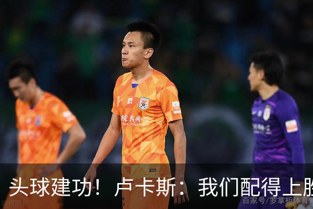 头球建功！卢卡斯：我们配得上胜利，我的付出得到了回报