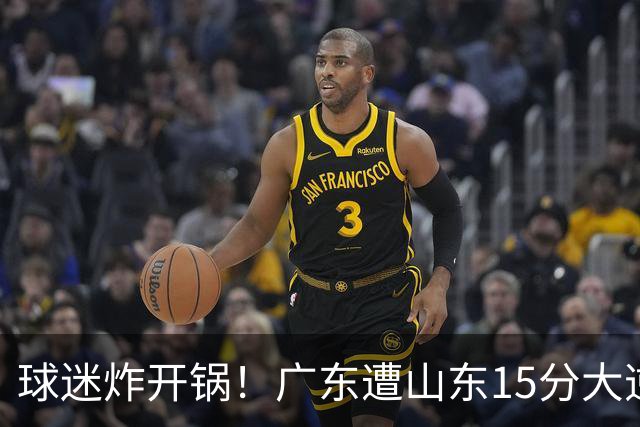 球迷炸开锅！广东遭山东15分大逆转官媒被狂刷“主教练赶紧下课”
