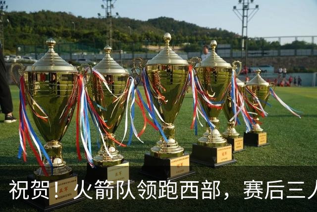 祝贺！火箭队领跑西部，赛后三人被大赞特赞，冲出西部夺冠不是梦