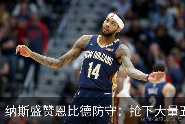 纳斯盛赞恩比德防守：抢下大量五五开球权 换防小个脚步到位！