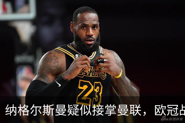 纳格尔斯曼疑似接掌曼联，欧冠战报解读豪门危机与机遇