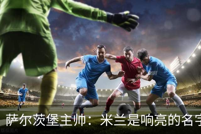 萨尔茨堡主帅：米兰是响亮的名字，和他们交手是一项重大任务