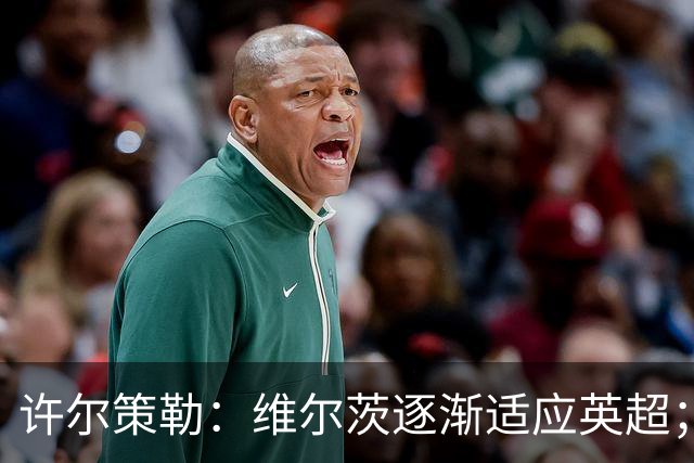 许尔策勒：维尔茨逐渐适应英超；我们去安菲尔德是为了赢球