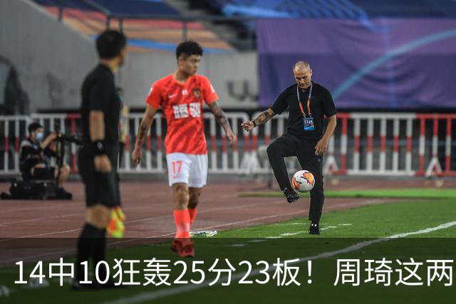 14中10狂轰25分23板！周琦这两战杀红眼：郭士强该让他回国家队了？