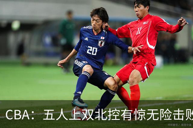 CBA：五人上双北控有惊无险击败江苏