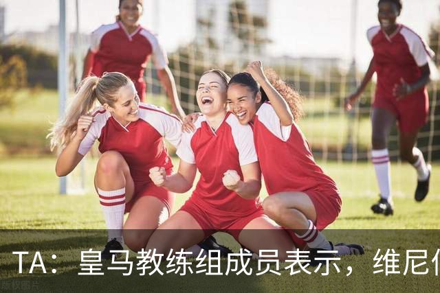 TA：皇马教练组成员表示，维尼修斯不在时球队更紧凑且组织得更好